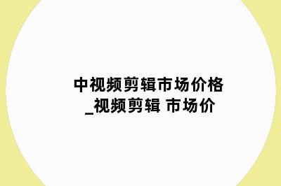 中视频剪辑市场价格_视频剪辑 市场价
